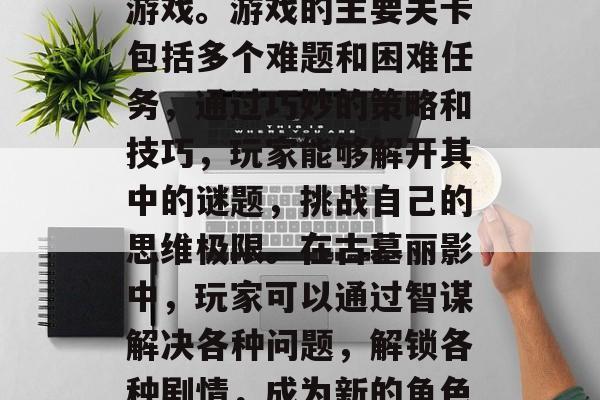 古墓丽影是一款集动作、解谜、剧情于一体的游戏。游戏的主要关卡包括多个难题和困难任务,通过巧妙的策略和技巧,玩家能够解开其中的谜题,挑战自己的思维极限。在古墓丽影中,玩家可以通过智谋解决各种问题,解锁各种剧情,成为新的角色。,古墓丽影,解锁剧情挑战智慧极限 古墓丽影是一款集动作、解谜、剧情于一体的游戏。游戏的主要关卡包括多个难题和困难任务,通过巧妙的策略和技巧,玩家能够解开其中的谜题,挑战自己的思维极限。在古墓丽影中,玩家可以通过智谋解决各种问题,解锁各种剧情,成为新的角色。,古墓丽影,解锁剧情挑战智慧极限