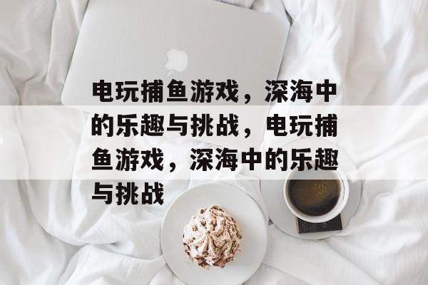 电玩捕鱼游戏,深海中的乐趣与挑战,电玩捕鱼游戏,深海中的乐趣与挑战 电玩捕鱼游戏,深海中的乐趣与挑战,电玩捕鱼游戏,深海中的乐趣与挑战