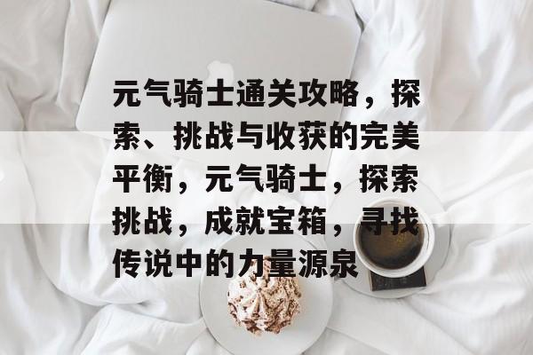 元气骑士通关攻略,探索、挑战与收获的完美平衡,元气骑士,探索挑战,成就宝箱,寻找传说中的力量源泉 元气骑士通关攻略,探索、挑战与收获的完美平衡,元气骑士,探索挑战,成就宝箱,寻找传说中的力量源泉