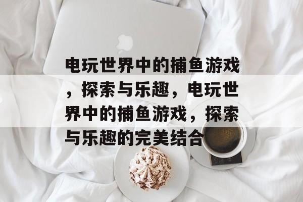 电玩世界中的捕鱼游戏,探索与乐趣,电玩世界中的捕鱼游戏,探索与乐趣的完美结合 电玩世界中的捕鱼游戏,探索与乐趣,电玩世界中的捕鱼游戏,探索与乐趣的完美结合