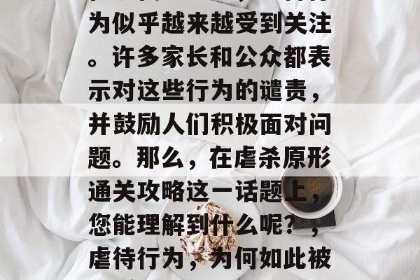 在现代社会中,虐待行为似乎越来越受到关注。许多家长和公众都表示对这些行为的谴责,并鼓励人们积极面对问题。那么,在虐杀原形通关攻略这一话题上,您能理解到什么呢?,虐待行为,为何如此被广泛谴责? 在现代社会中,虐待行为似乎越来越受到关注。许多家长和公众都表示对这些行为的谴责,并鼓励人们积极面对问题。那么,在虐杀原形通关攻略这一话题上,您能理解到什么呢?,虐待行为,为何如此被广泛谴责?