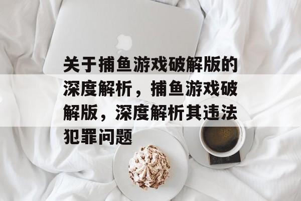 关于捕鱼游戏破解版的深度解析,捕鱼游戏破解版,深度解析其违法犯罪问题 关于捕鱼游戏破解版的深度解析,捕鱼游戏破解版,深度解析其违法犯罪问题