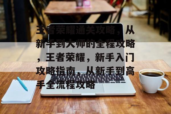 王者荣耀通关攻略,从新手到大师的全程攻略,王者荣耀,新手入门攻略指南,从新手到高手全流程攻略 王者荣耀通关攻略,从新手到大师的全程攻略,王者荣耀,新手入门攻略指南,从新手到高手全流程攻略