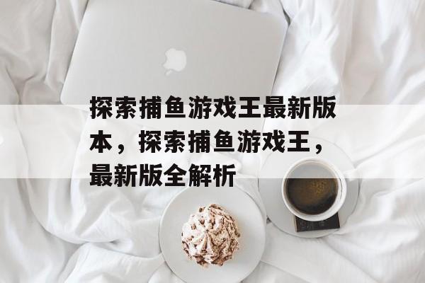 探索捕鱼游戏王最新版本,探索捕鱼游戏王,最新版全解析 探索捕鱼游戏王最新版本,探索捕鱼游戏王,最新版全解析