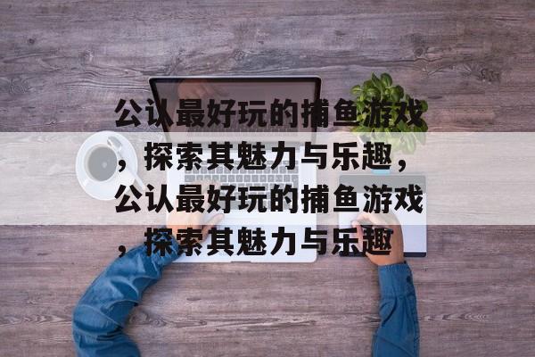 公认最好玩的捕鱼游戏,探索其魅力与乐趣,公认最好玩的捕鱼游戏,探索其魅力与乐趣 公认最好玩的捕鱼游戏,探索其魅力与乐趣,公认最好玩的捕鱼游戏,探索其魅力与乐趣