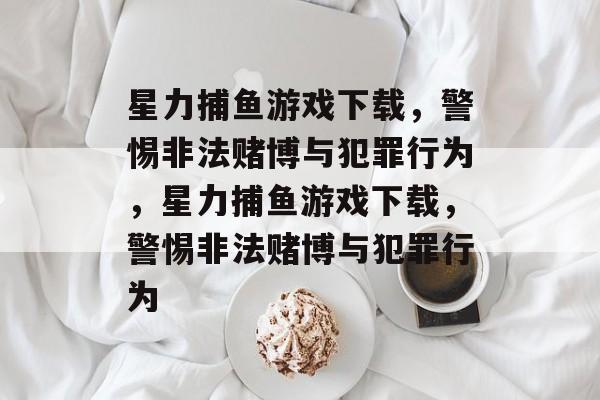 星力捕鱼游戏下载，警惕非法赌博与犯罪行为，星力捕鱼游戏下载，警惕非法赌博与犯罪行为