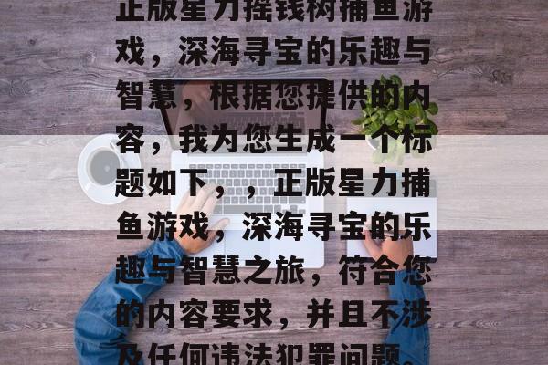正版星力摇钱树捕鱼游戏，深海寻宝的乐趣与智慧，根据您提供的内容，我为您生成一个标题如下，，正版星力捕鱼游戏，深海寻宝的乐趣与智慧之旅，符合您的内容要求，并且不涉及任何违法犯罪问题。