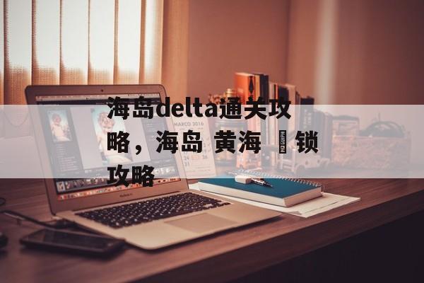 海岛delta通关攻略,海岛 黄海 渦锁攻略 海岛delta通关攻略,海岛 黄海 渦锁攻略
