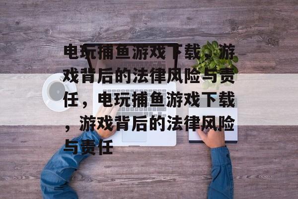 电玩捕鱼游戏下载，游戏背后的法律风险与责任，电玩捕鱼游戏下载，游戏背后的法律风险与责任