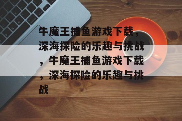 牛魔王捕鱼游戏下载,深海探险的乐趣与挑战,牛魔王捕鱼游戏下载,深海探险的乐趣与挑战 牛魔王捕鱼游戏下载,深海探险的乐趣与挑战,牛魔王捕鱼游戏下载,深海探险的乐趣与挑战