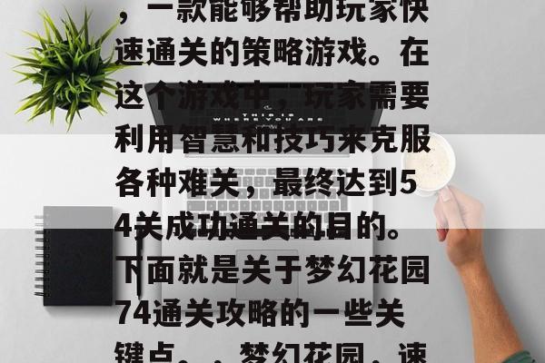 梦幻花园74通关攻略,一款能够帮助玩家快速通关的策略游戏。在这个游戏中,玩家需要利用智慧和技巧来克服各种难关,最终达到54关成功通关的目的。下面就是关于梦幻花园74通关攻略的一些关键点。,梦幻花园,速通关攻略及关键点分析 梦幻花园74通关攻略,一款能够帮助玩家快速通关的策略游戏。在这个游戏中,玩家需要利用智慧和技巧来克服各种难关,最终达到54关成功通关的目的。下面就是关于梦幻花园74通关攻略的一些关键点。,梦幻花园,速通关攻略及关键点分析