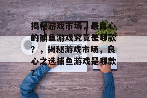 揭秘游戏市场，最良心的捕鱼游戏究竟是哪款？，揭秘游戏市场，良心之选捕鱼游戏是哪款？