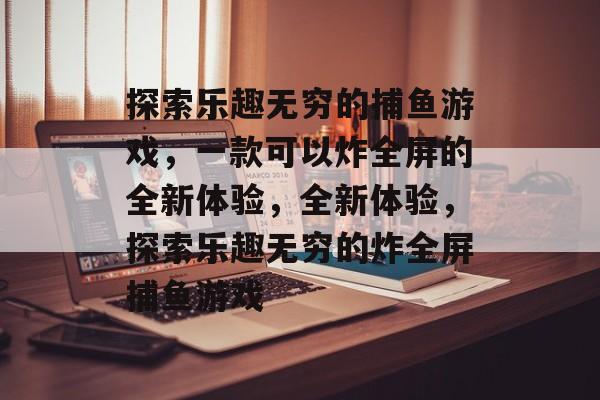 探索乐趣无穷的捕鱼游戏，一款可以炸全屏的全新体验，全新体验，探索乐趣无穷的炸全屏捕鱼游戏