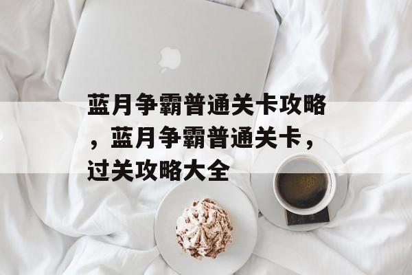 蓝月争霸普通关卡攻略,蓝月争霸普通关卡,过关攻略大全 蓝月争霸普通关卡攻略,蓝月争霸普通关卡,过关攻略大全