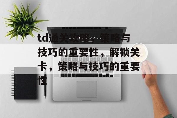 td通关攻略,策略与技巧的重要性,解锁关卡,策略与技巧的重要性 td通关攻略,策略与技巧的重要性,解锁关卡,策略与技巧的重要性