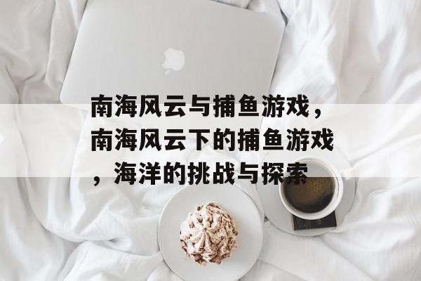 南海风云与捕鱼游戏,南海风云下的捕鱼游戏,海洋的挑战与探索 南海风云与捕鱼游戏,南海风云下的捕鱼游戏,海洋的挑战与探索