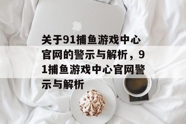 关于91捕鱼游戏中心官网的警示与解析,91捕鱼游戏中心官网警示与解析 关于91捕鱼游戏中心官网的警示与解析,91捕鱼游戏中心官网警示与解析