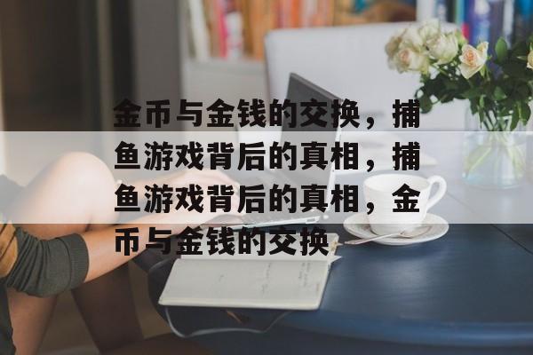 金币与金钱的交换,捕鱼游戏背后的真相,捕鱼游戏背后的真相,金币与金钱的交换 金币与金钱的交换,捕鱼游戏背后的真相,捕鱼游戏背后的真相,金币与金钱的交换