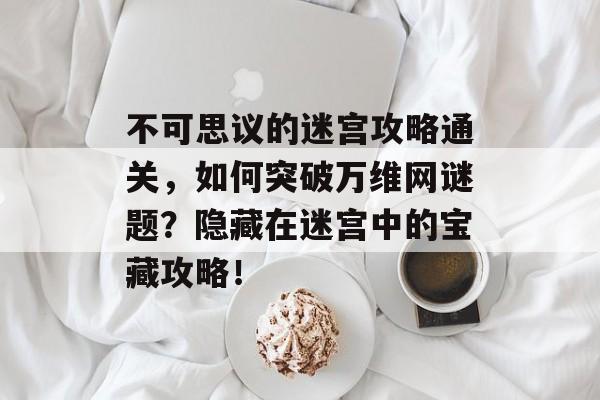 不可思议的迷宫攻略通关,如何突破万维网谜题?隐藏在迷宫中的宝藏攻略! 不可思议的迷宫攻略通关,如何突破万维网谜题?隐藏在迷宫中的宝藏攻略!