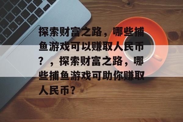 探索财富之路，哪些捕鱼游戏可以赚取人民币？，探索财富之路，哪些捕鱼游戏可助你赚取人民币？