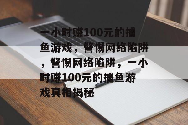 一小时赚100元的捕鱼游戏,警惕网络陷阱,警惕网络陷阱,一小时赚100元的捕鱼游戏真相揭秘 一小时赚100元的捕鱼游戏,警惕网络陷阱,警惕网络陷阱,一小时赚100元的捕鱼游戏真相揭秘