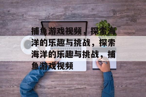 捕鱼游戏视频，探索海洋的乐趣与挑战，探索海洋的乐趣与挑战，捕鱼游戏视频