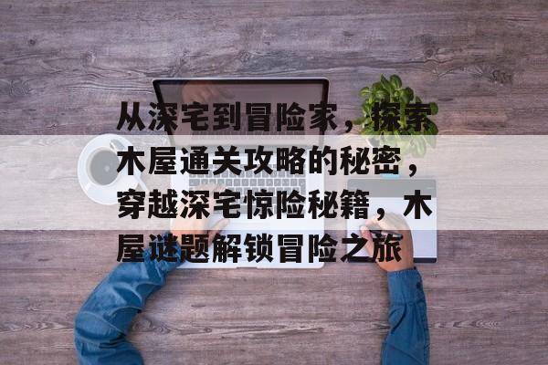 从深宅到冒险家,探索木屋通关攻略的秘密,穿越深宅惊险秘籍,木屋谜题解锁冒险之旅 从深宅到冒险家,探索木屋通关攻略的秘密,穿越深宅惊险秘籍,木屋谜题解锁冒险之旅