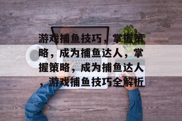 游戏捕鱼技巧，掌握策略，成为捕鱼达人，掌握策略，成为捕鱼达人，游戏捕鱼技巧全解析