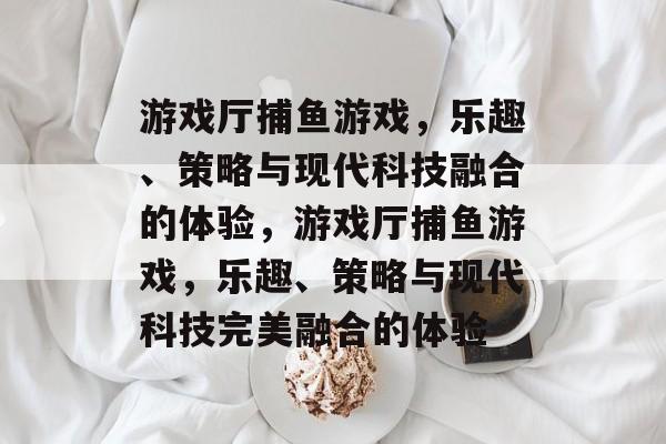 游戏厅捕鱼游戏,乐趣、策略与现代科技融合的体验,游戏厅捕鱼游戏,乐趣、策略与现代科技完美融合的体验 游戏厅捕鱼游戏,乐趣、策略与现代科技融合的体验,游戏厅捕鱼游戏,乐趣、策略与现代科技完美融合的体验