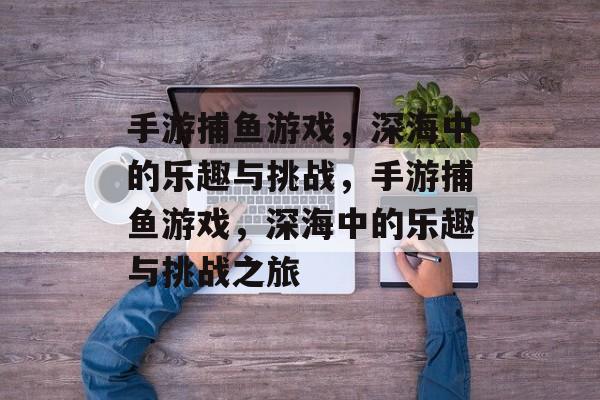 手游捕鱼游戏,深海中的乐趣与挑战,手游捕鱼游戏,深海中的乐趣与挑战之旅 手游捕鱼游戏,深海中的乐趣与挑战,手游捕鱼游戏,深海中的乐趣与挑战之旅