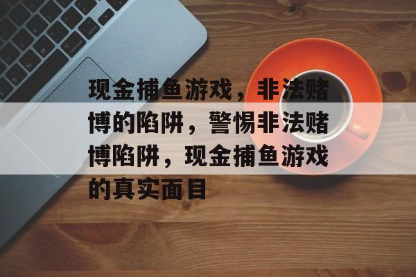 现金捕鱼游戏,非法赌博的陷阱,警惕非法赌博陷阱,现金捕鱼游戏的真实面目 现金捕鱼游戏,非法赌博的陷阱,警惕非法赌博陷阱,现金捕鱼游戏的真实面目