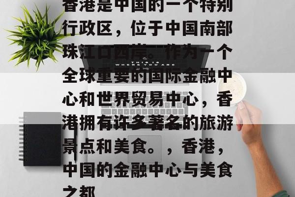 香港是中国的一个特别行政区，位于中国南部珠江口西岸。作为一个全球重要的国际金融中心和世界贸易中心，香港拥有许多著名的旅游景点和美食。，香港，中国的金融中心与美食之都