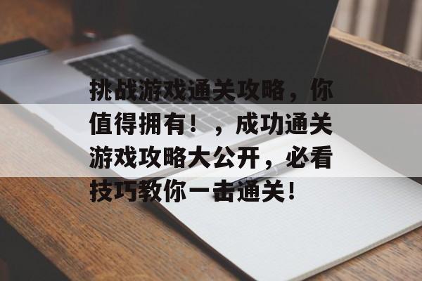 挑战游戏通关攻略,你值得拥有!,成功通关游戏攻略大公开,必看技巧教你一击通关! 挑战游戏通关攻略,你值得拥有!,成功通关游戏攻略大公开,必看技巧教你一击通关!