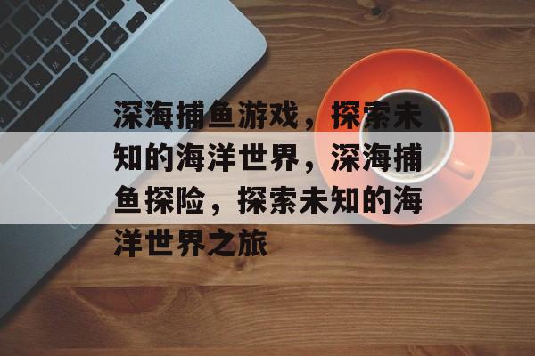 深海捕鱼游戏,探索未知的海洋世界,深海捕鱼探险,探索未知的海洋世界之旅 深海捕鱼游戏,探索未知的海洋世界,深海捕鱼探险,探索未知的海洋世界之旅