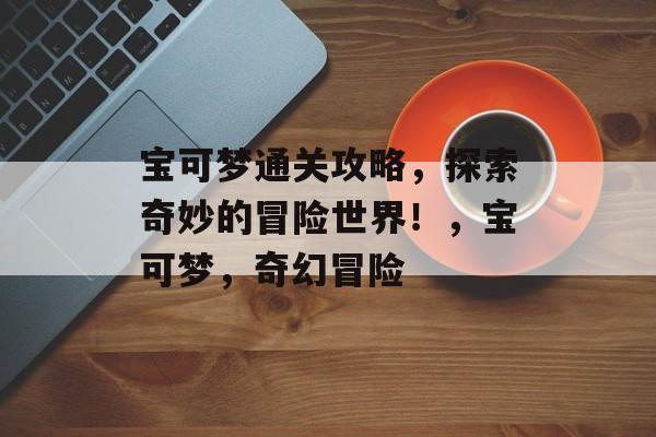 宝可梦通关攻略,探索奇妙的冒险世界!,宝可梦,奇幻冒险 宝可梦通关攻略,探索奇妙的冒险世界!,宝可梦,奇幻冒险