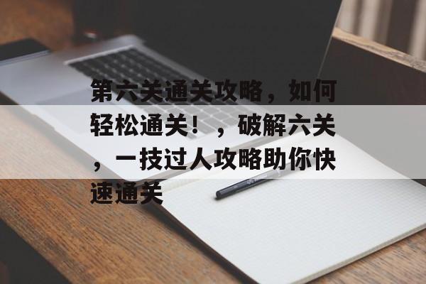 第六关通关攻略,如何轻松通关!,破解六关,一技过人攻略助你快速通关 第六关通关攻略,如何轻松通关!,破解六关,一技过人攻略助你快速通关