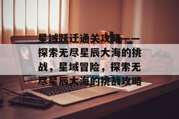 星域跃迁通关攻略——探索无尽星辰大海的挑战，星域冒险，探索无尽星辰大海的挑战攻略