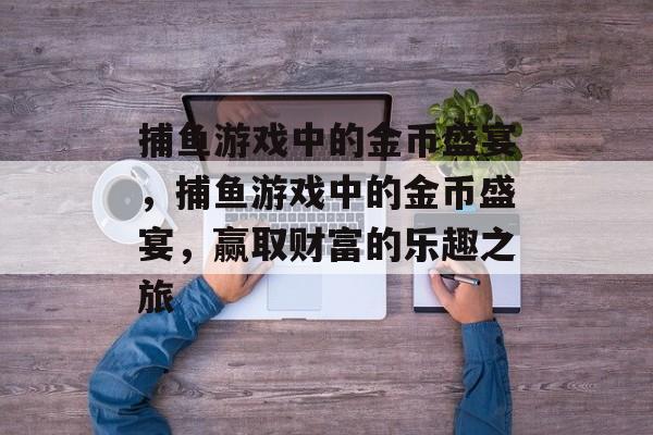捕鱼游戏中的金币盛宴,捕鱼游戏中的金币盛宴,赢取财富的乐趣之旅 捕鱼游戏中的金币盛宴,捕鱼游戏中的金币盛宴,赢取财富的乐趣之旅