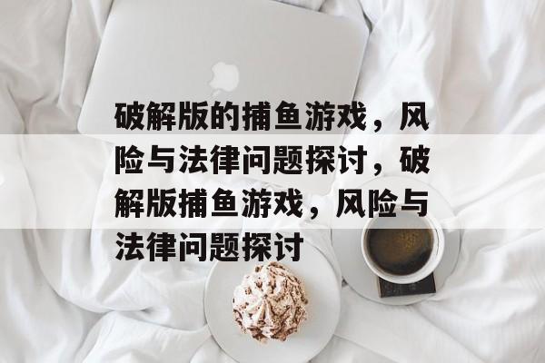 破解版的捕鱼游戏,风险与法律问题探讨,破解版捕鱼游戏,风险与法律问题探讨 破解版的捕鱼游戏,风险与法律问题探讨,破解版捕鱼游戏,风险与法律问题探讨