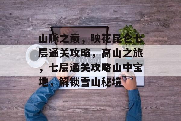 山脉之巅,映花昆仑七层通关攻略,高山之旅,七层通关攻略山中宝地,解锁雪山秘境 山脉之巅,映花昆仑七层通关攻略,高山之旅,七层通关攻略山中宝地,解锁雪山秘境