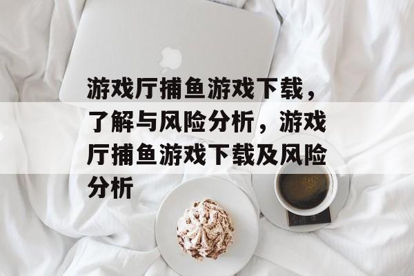 游戏厅捕鱼游戏下载,了解与风险分析,游戏厅捕鱼游戏下载及风险分析 游戏厅捕鱼游戏下载,了解与风险分析,游戏厅捕鱼游戏下载及风险分析