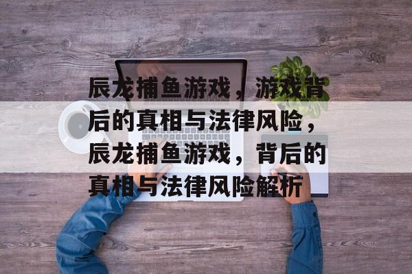 辰龙捕鱼游戏,游戏背后的真相与法律风险,辰龙捕鱼游戏,背后的真相与法律风险解析 辰龙捕鱼游戏,游戏背后的真相与法律风险,辰龙捕鱼游戏,背后的真相与法律风险解析