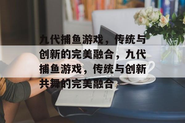 九代捕鱼游戏,传统与创新的完美融合,九代捕鱼游戏,传统与创新共舞的完美融合 九代捕鱼游戏,传统与创新的完美融合,九代捕鱼游戏,传统与创新共舞的完美融合