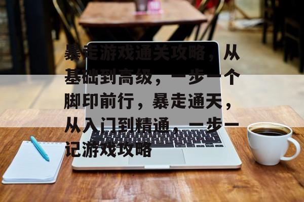 暴走游戏通关攻略,从基础到高级,一步一个脚印前行,暴走通天,从入门到精通,一步一记游戏攻略 暴走游戏通关攻略,从基础到高级,一步一个脚印前行,暴走通天,从入门到精通,一步一记游戏攻略