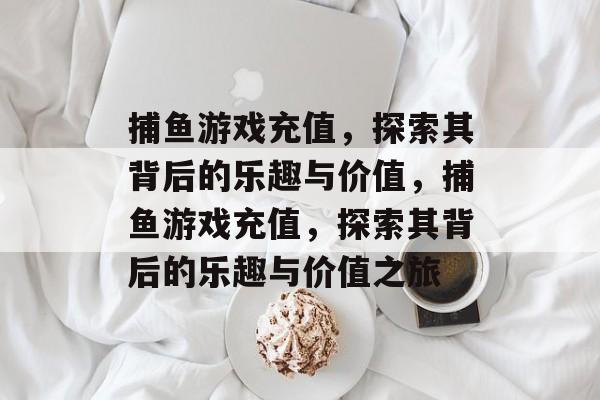 捕鱼游戏充值,探索其背后的乐趣与价值,捕鱼游戏充值,探索其背后的乐趣与价值之旅 捕鱼游戏充值,探索其背后的乐趣与价值,捕鱼游戏充值,探索其背后的乐趣与价值之旅