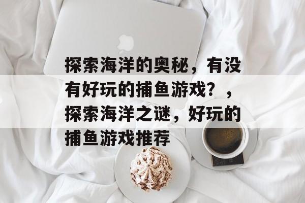 探索海洋的奥秘,有没有好玩的捕鱼游戏?,探索海洋之谜,好玩的捕鱼游戏推荐 探索海洋的奥秘,有没有好玩的捕鱼游戏?,探索海洋之谜,好玩的捕鱼游戏推荐