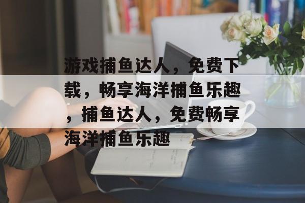 游戏捕鱼达人，免费下载，畅享海洋捕鱼乐趣，捕鱼达人，免费畅享海洋捕鱼乐趣