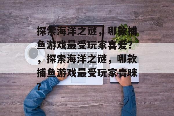 探索海洋之谜，哪款捕鱼游戏最受玩家喜爱？，探索海洋之谜，哪款捕鱼游戏最受玩家青睐？