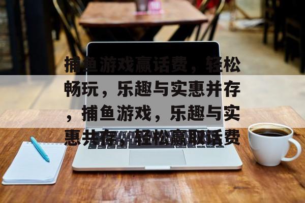 捕鱼游戏赢话费,轻松畅玩,乐趣与实惠并存,捕鱼游戏,乐趣与实惠共存,轻松赢取话费 捕鱼游戏赢话费,轻松畅玩,乐趣与实惠并存,捕鱼游戏,乐趣与实惠共存,轻松赢取话费
