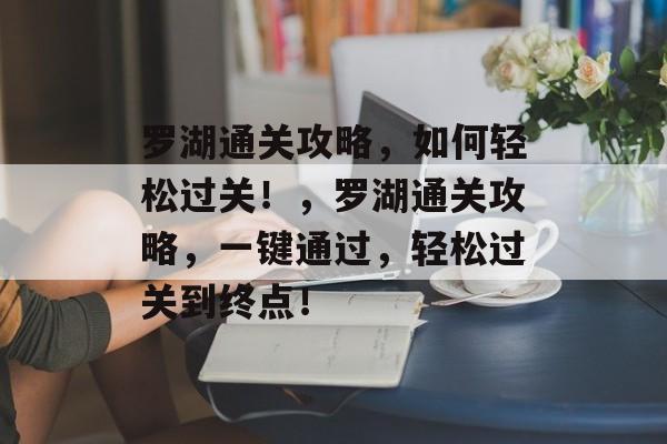 罗湖通关攻略,如何轻松过关!,罗湖通关攻略,一键通过,轻松过关到终点! 罗湖通关攻略,如何轻松过关!,罗湖通关攻略,一键通过,轻松过关到终点!